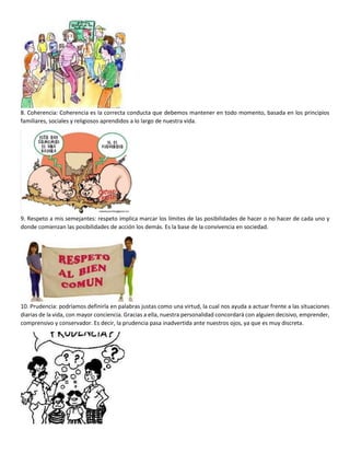 8. Coherencia: Coherencia es la correcta conducta que debemos mantener en todo momento, basada en los principios
familiares, sociales y religiosos aprendidos a lo largo de nuestra vida.
9. Respeto a mis semejantes: respeto implica marcar los límites de las posibilidades de hacer o no hacer de cada uno y
donde comienzan las posibilidades de acción los demás. Es la base de la convivencia en sociedad.
10. Prudencia: podríamos definirla en palabras justas como una virtud, la cual nos ayuda a actuar frente a las situaciones
diarias de la vida, con mayor conciencia. Gracias a ella, nuestra personalidad concordará con alguien decisivo, emprender,
comprensivo y conservador. Es decir, la prudencia pasa inadvertida ante nuestros ojos, ya que es muy discreta.
 