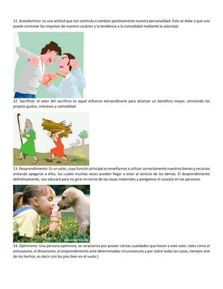 11. Autodominio: es una actitud que nos estimula a cambiar positivamente nuestra personalidad. Esto se debe a que uno
puede controlar los impulsos de nuestro carácter y la tendencia a la comodidad mediante la voluntad.
12. Sacrificio: el valor del sacrificio es aquel esfuerzo extraordinario para alcanzar un beneficio mayor, venciendo los
propios gustos, intereses y comodidad.
13. Desprendimiento: Es un valor, cuya función principal es enseñarnos a utilizar correctamente nuestros bienes y recursos
evitando apegarse a ellos, los cuales muchas veces pueden llegar a estar al servicio de los demás. El desprendimiento
definitivamente, nos educará para no girar en torno de las cosas materiales y pongamos el corazón en las personas.
14. Optimismo: Una persona optimista, se caracteriza por poseer ciertas cualidades que hacen a este valor, tales como el
entusiasmo, el dinamismo, el emprendimiento ante determinadas circunstancias y por sobre todas las cosas, siempre vive
de los hechos, es decir con los pies bien en el suelo.}
 