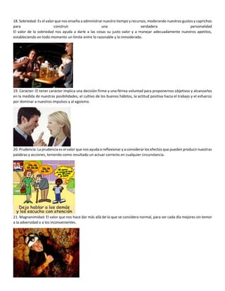 18. Sobriedad: Es el valor que nos enseña a administrar nuestro tiempo y recursos, moderando nuestros gustos y caprichos
para construir una verdadera personalidad
El valor de la sobriedad nos ayuda a darle a las cosas su justo valor y a manejar adecuadamente nuestros apetitos,
estableciendo en todo momento un límite entre lo razonable y lo inmoderado.
19. Carácter: El tener carácter implica una decisión firme y una férrea voluntad para proponernos objetivos y alcanzarlos
en la medida de nuestras posibilidades, el cultivo de los buenos hábitos, la actitud positiva hacia el trabajo y el esfuerzo
por dominar a nuestros impulsos y al egoísmo.
20. Prudencia: La prudencia es el valor que nos ayuda o reflexionar y a considerar los efectos que pueden producir nuestras
palabras y acciones, teniendo como resultado un actuar correcto en cualquier circunstancia.
21. Magnanimidad: El valor que nos hace dar más allá de lo que se considera normal, para ser cada día mejores sin temor
a la adversidad o a los inconvenientes.
 