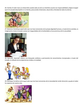 26. Familia: El valor nace y se desarrolla cuando cada uno de sus miembros asume con responsabilidad y alegría el papel
que le ha tocado desempeñar en la familia, procurando el bienestar, desarrollo y felicidad de todos los demás.
27. Decencia: Constituye aquel valor que nos hace conscientes de la propia dignidad humana, a través de los sentidos, la
imaginación y hasta el propio cuerpo son resguardados de la morbosidad y al uso promiscuo de la sexualidad.
28. Aprender: Aprender supone una búsqueda cotidiana y permanente de conocimientos incorporados a través del
estudio, la reflexión de las experiencias vividas y la realidad.
29. Docilidad: Se define como aquel valor que nos hace conscientes de la necesidad de recibir dirección y ayuda en todos
los aspectos de nuestra vida.
 