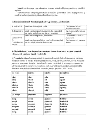 2
Modul este forma pe care o ia verbul pentru a arăta felul în care vorbitorul consideră
acțiunea.
Verbele care au categoria gramaticală a modului își modifică forma după persoană și
număr și au funcția sintactică de predicat în propoziție.
În limba română sunt 4 moduri predicative, personale. Acestea sunt:
A Indicativul arată o acțiune sigură, reală De exemplu: Ei au
plecat în excursie.
B. Imperativul arată o acțiune posibilă, realizabilă, exprimând
un ordin, un îndemn, un sfat, o rugăminte
De exemplu: Plecați mai
repede!
C.
Conjunctivul
arată o acțiune posibilă, realizabilă De exemplu: Vreau să
plec acasă.
D.
Condiționalul-
optativ
arată o acțiune posibilă, a cărei realizare depinde
de o condiție, sau o acțiune dorită
De exemplu: Aș pleca la
munte.
A. Modul indicativ este singurul care are toate timpurile de bază: prezent, trecut și
viitor. Arată o acțiune sigură, realizabilă.
I. Prezentul arată desfășurarea acţiunii în momentul vorbirii. Sufixele de prezent (scrise cu
roșu) sunt variate în funcție de conjugare (cântăm, păreți, oferim, coborâm, lucrez, lucrează,
povestesc, povestești, hotărăsc, hotărăști).Prezentul este folosit și în enunțuri cu valoare de
adevăr universal, în proverbe (Leneșul mai mult aleargă.) sau în enunțuri care se referă la
adevăruri științifice (Sistemul nostru solar este parte a galaxiei Calea Lactee.).
(a) cânta (a) visa (a) afla (a) apărea
cânt
cânți
cântă
cântăm
cântați
cântă
visez
visezi
visează
visăm
visați
visează
aflu
afli
află
aflăm
aflați
află
apar
apari
apare
apărem
apăreți
apar
(a) merge (a) dormi (a) glumi (a) hotărî
merg
mergi
merge
mergem
mergeți
merg
dorm
dormi
doarme
dormim
dormiți
dorm
glumesc
glumești
glumește
glumim
glumiți
glumesc
hotărăsc
hotărăști
hotărăște
hotărâm
hotărâți
hotărăsc
 