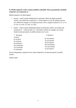 7
II. Modul conjunctiv arată o acțiune posibilă, realizabilă. Marca gramaticală a modului
conjunctiv este conjuncția să.
Modul conjunctiv are două timpuri:
 prezent – arată o acțiune desfășurată în momentul vorbirii sau după momentul
vorbirii; este alcătuit din conjuncția să + forme identice cu cele de indicativ prezent
ale verbului de conjugat, cu excepția persoanei a III-a, singular și plural (să vin, să vii,
să vină, să venim, să veniți, să vină);
 perfect – arată o acțiune desfășurată înainte de momentul vorbirii; este alcătuit din
conjuncția să + verbul auxiliar a fi + participiul verbului de conjugat; are aceeași
formă la toate persoanele, la ambele numere (să fi venit).
1. Prezentul
A dormi
Eu să dorm
Tu să dormi
El să doarmă
Noi să dormim
Voi să dormiți
Ei să doarmă
2. Perfectul
Eu să fi dormit
Tu să fi dormit
El să fi dormit
Noi să fi dormit
Voi să fi dormit
Ei să fi dormit
Folosit independent, conjunctivul are valoare imperativă, la toate persoanele, la ambele
numere.
(SĂ)Fii atent!
 