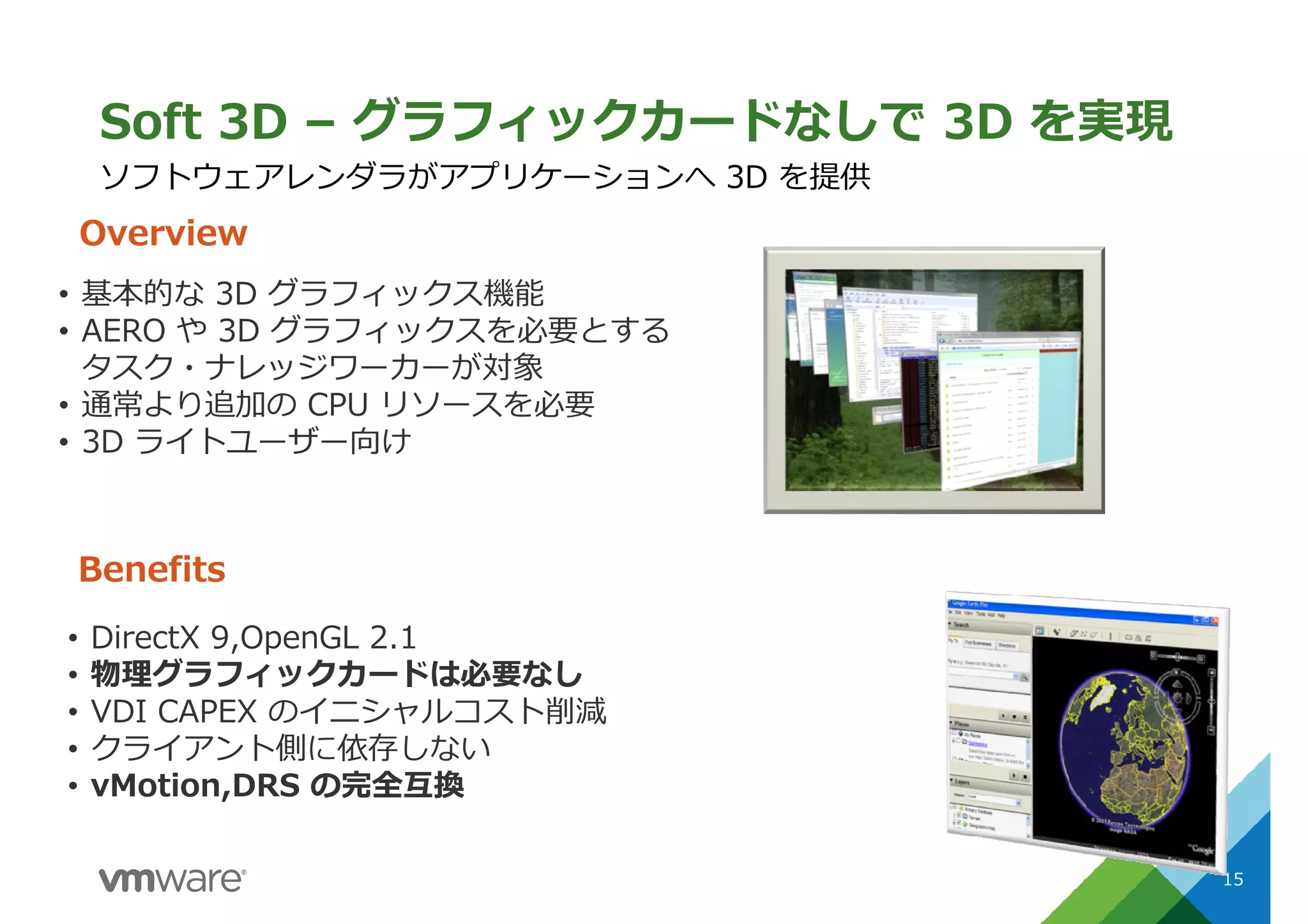 Soft 3D – グラフィックカードなしで 3D を実現
15
ソフトウェアレンダラがアプリケーションへ 3D を提供
Overview
Benefits
• 基本的な 3D グラフィックス機能
• AERO や 3D グラフィックスを必要とする
タスク・ナレッジワーカーが対象
• 通常より追加の CPU リソースを必要
• 3D ライトユーザー向け
• DirectX 9,OpenGL 2.1
• 物理グラフィックカードは必要なし
• VDI CAPEX のイニシャルコスト削減
• クライアント側に依存しない
• vMotion,DRS の完全互換
 