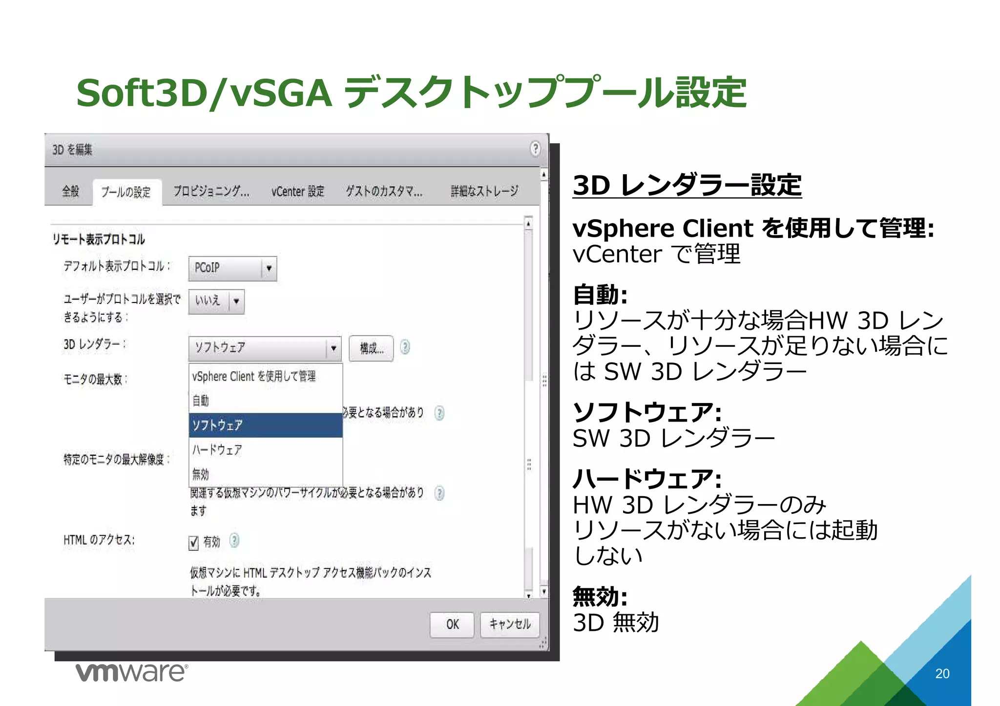 Soft3D/vSGA デスクトッププール設定
20
3D レンダラー設定
vSphere Client を使⽤して管理:
vCenter で管理
自動:
リソースが十分な場合HW 3D レン
ダラー、リソースが足りない場合に
は SW 3D レンダラー
ソフトウェア:
SW 3D レンダラー
ハードウェア:
HW 3D レンダラーのみ
リソースがない場合には起動
しない
無効:
3D 無効
 