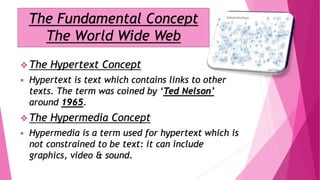 The Fundamental Concept
The World Wide Web
 The Hypertext Concept
 Hypertext is text which contains links to other
texts. The term was coined by ‘Ted Nelson’
around 1965.
 The Hypermedia Concept
 Hypermedia is a term used for hypertext which is
not constrained to be text: it can include
graphics, video & sound.
 