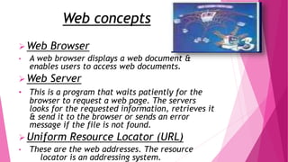 Web concepts
Web Browser
• A web browser displays a web document &
enables users to access web documents.
Web Server
• This is a program that waits patiently for the
browser to request a web page. The servers
looks for the requested information, retrieves it
& send it to the browser or sends an error
message if the file is not found.
Uniform Resource Locator (URL)
• These are the web addresses. The resource
locator is an addressing system.
 