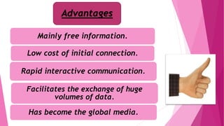 Advantages
Mainly free information.
Low cost of initial connection.
Rapid interactive communication.
Facilitates the exchange of huge
volumes of data.
Has become the global media.
 