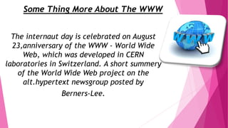 Some Thing More About The WWW
The internaut day is celebrated on August
23,anniversary of the WWW - World Wide
Web, which was developed in CERN
laboratories in Switzerland. A short summery
of the World Wide Web project on the
alt.hypertext newsgroup posted by
Berners-Lee.
 
