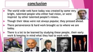 conclusion
 The world wide web have today was created by some very
bright, talented people who either had vision, or were
inspired by other talented people’s visions.
 Though their ideas were not always popular, they pressed ahead.
 There perseverance & hard work brought us to where we are
today.
 There is a lot to be learned by studying these people, their early
work & keeping in mind what they had to work with.
 