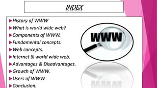 INDEX
History of WWW
What is world wide web?
Components of WWW.
Fundamental concepts.
Web concepts.
Internet & world wide web.
Advantages & Disadvantages.
Growth of WWW.
Users of WWW.
Conclusion.
 