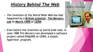 History Behind The Web
 The invention of the World Wide Web has had
happened by a British scientist, Tim Berners-
Lee in March 1989 at CERN.
 Even before the invention of world wide web, in
June 1980 Tim Berners-Lee developed a software
project called ENQUIRE at CERN, a simple
hypertext program.
 