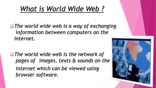 What is World Wide Web ?
 The world wide web is a way of exchanging
information between computers on the
Internet.
 The world wide web is the network of
pages of images, texts & sounds on the
internet which can be viewed using
browser software.
 