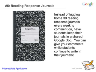 #5: Reading Response Journals   Instead of lugging home 30 reading response journals every week to comment on, have students keep their journals in a shared Google Doc.  You can give your comments while students continue to write in their journals!  Intermediate Application   