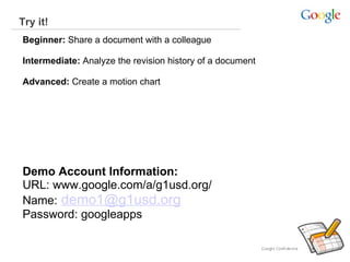 Try it!   Beginner:  Share a document with a colleague  Intermediate:  Analyze the revision history of a document Advanced:  Create a motion chart     Demo Account Information:   URL: www.google.com/a/g1usd.org/ Name:   [email_address] Password: googleapps 