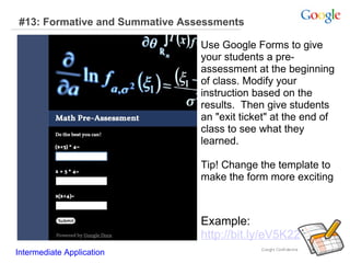 #13: Formative and Summative Assessments Example:  http://bit.ly/eV5K22 Intermediate Application      Use Google Forms to give your students a pre-assessment at the beginning of class. Modify your instruction based on the results.  Then give students an "exit ticket" at the end of class to see what they learned.  Tip! Change the template to make the form more exciting 