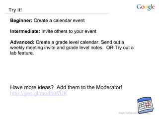 Try it!  Beginner:  Create a calendar event Intermediate:  Invite others to your event Advanced:  Create a grade level calendar. Send out a weekly meeting invite and grade level notes.  OR Try out a lab feature.  Have more ideas?  Add them to the Moderator!   http://goo.gl/mod/oWUK 
