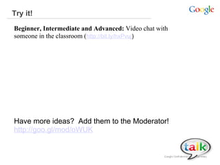 Try it!  Beginner, Intermediate and Advanced:  Video chat with someone in the classroom ( http://bit.ly/hxPvuj )  Have more ideas?  Add them to the Moderator!   http://goo.gl/mod/oWUK 
