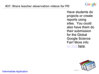 #37: Share teacher observation videos for PD Have students do projects or create reports using sites.  You could also have them do their submission for the Global Google Science Fair! More info  on that  here .  Intermediate Application     