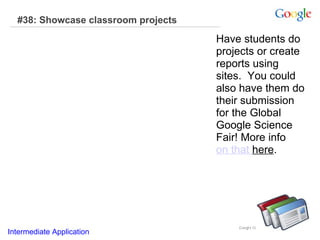 #38: Showcase classroom projects Have students do projects or create reports using sites.  You could also have them do their submission for the Global Google Science Fair! More info  on that  here .  Intermediate Application     