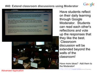 #40: Extend classroom discussions using Moderator  Have students reflect on their daily learning through Google Moderator.  Students can read each other's reflections and vote up the responses that they like the best.  Classroom discussion will be extended beyond the walls of the classroom!    Have more ideas?  Add them to the Moderator!   http://bit.ly/beyond32 Advanced Application     