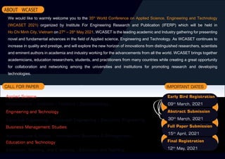IMPORTANT DATES
CALL FOR PAPER
Applied Science
Engineering and Technology
Business Management Studies
Education and Technology
Early Bird Registration
09th
March, 2021
Abstract Submission
30th
March, 2021
Full Paper Submission
15th
April, 2021
Final Registration
12th
May, 2021
ABOUT WCASET
Mathematics | Anatomy | Forestry | Ophthalmology ...
Electrical Engineering | Computer Engineering | Electronic Enigneering...
Business Law & Ethics | International Business & Management...
Education, Teaching, and E-learning | Education and Teaching...
We would like to warmly welcome you to the 35th
World Conference on Applied Science, Engineering and Technology
(WCASET 2021) organized by Institute For Engineering Research and Publication (IFERP) which will be held in
Ho Chi Minh City, Vietnam on 27th
– 28th
May 2021. WCASET is the leading academic and Industry gathering for presenting
novel and fundamental advances in the field of Applied science, Engineering and Technology. As WCASET continues to
increase in quality and prestige, and will explore the new horizon of innovations from distinguished researchers, scientists
and eminent authors in academia and industry working for the advancements from all the world. WCASET brings together
academicians, education researchers, students, and practitioners from many countries while creating a great opportunity
for collaboration and networking among the universities and institutions for promoting research and developing
technologies.
 