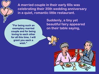 A married couple in their early 60s was
celebrating their 35th wedding anniversary
in a quiet, romantic little restaurant.
Suddenly, a tiny yet
beautiful fairy appeared
on their table saying,
"For being such an
exemplary married
couple and for being
loving to each other
for all this time, I will
grant you each a
wish."
 