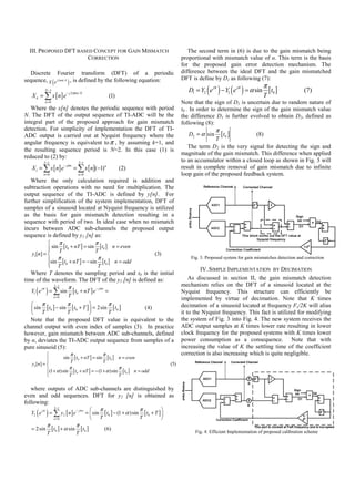 III. PROPOSED DFT BASED CONCEPT FOR GAIN MISMATCH                                    The second term in (6) is due to the gain mismatch being
                        CORRECTION                                                  proportional with mismatch value of α. This term is the basis
                                                                                    for the proposed gain error detection mechanism. The
   Discrete Fourier transform (DFT) of a periodic                                   difference between the ideal DFT and the gain mismatched
sequence, X ( e j 2π nk / N ) , is defined by the following equation:               DFT is define by D1 as following (7):
          N −1
   X k = ∑ x [ n] e
                          − j 2π kn / N
                                                    (1)
                                                                                       D1 = Y2 e( ) − Y ( e ) = α sin π [t ]
                                                                                                   jπ
                                                                                                          1
                                                                                                               jπ

                                                                                                                      T
                                                                                                                                 0               (7)
          n =0                                                                      Note that the sign of D1 is uncertain due to random nature of
   Where the x[n] denotes the periodic sequence with period                         t0 . In order to determine the sign of the gain mismatch value
N. The DFT of the output sequence of TI-ADC will be the                             the difference D1 is further evolved to obtain D2, defined as
integral part of the proposed approach for gain mismatch                            following (8):
detection. For simplicity of implementation the DFT of TI-                                          π
ADC output is carried out at Nyquist frequency where the                               D2 = α sin    [t0 ]         (8)
                                                                                                   T
angular frequency is equivalent to π , by assuming k=1, and
                                                                                       The term D2 is the very signal for detecting the sign and
the resulting sequence period is N=2. In this case (1) is
                                                                                    magnitude of the gain mismatch. This difference when applied
reduced to (2) by:
         2 −1                       2−1
                                                                                    to an accumulator within a closed loop as shown in Fig. 3 will
   X 1 = ∑ x [ n] e               = ∑ x [ n](−1)n
                         − jπ n
                                                          (2)                       result in complete removal of gain mismatch due to infinite
         n=0                        n=0                                             loop gain of the proposed feedback system.
   Where the only calculation required is addition and
subtraction operations with no need for multiplication. The
output sequence of the TI-ADC is defined by y[n]. For
further simplification of the system implementation, DFT of
samples of a sinusoid located at Nyquist frequency is utilized
as the basis for gain mismatch detection resulting in a
sequence with period of two. In ideal case when no mismatch
incurs between ADC sub-channels the proposed output
sequence is defined by y1 [n] as:
          ⎧    π              π
           ⎪ sin T [t0 + nT ] = sin T [t0 ] n = even
           ⎪
   y1[n] = ⎨                                                            (3)
           ⎪sin π [t + nT ] = − sin π [t ] n = odd                                      Fig. 3. Proposed system for gain mismatches detection and correction
           ⎪ T 0
           ⎩                         T
                                          0
                                                                                             IV. SIMPLE IMPLEMENTATION BY DECIMATION
   Where T denotes the sampling period and t0 is the initial
time of the waveform. The DFT of the y1 [n] is defined as:                              As discussed in section II, the gain mismatch detection
              2 −1
                    π                                                               mechanism relies on the DFT of a sinusoid located at the
     ( )
   Y1 e = ∑ sin [t0 + nT ] e
        jπ

                    T
                                  − jπ n
                                         =                                          Nyquist frequency. This structure can efficiently be
              n =0
                                                                                    implemented by virtue of decimation. Note that K times
   ⎛ π              π          ⎞          π                                         decimation of a sinusoid located at frequency Fs/2K will alias
   ⎜ sin [t0 ] − sin [t0 + T ] ⎟ = 2sin [t0 ]     (4)
   ⎝ T              T          ⎠          T                                         it to the Nyquist frequency. This fact is utilized for modifying
   Note that the proposed DFT value is equivalent to the                            the system of Fig. 3 into Fig. 4. The new system receives the
channel output with even index of samples (3). In practice                          ADC output samples at K times lower rate resulting in lower
however, gain mismatch between ADC sub-channels, defined                            clock frequency for the proposed systems with K times lower
by α, deviates the TI-ADC output sequence from samples of a                         power consumption as a consequence. Note that with
pure sinusoid (5):                                                                  increasing the value of K the settling time of the coefficient
            ⎧             π                  π                                      correction is also increasing which is quite negligible.
            ⎪          sin [ t0 + nT ] = sin [t0 ] n = even
            ⎪             T                  T
   y2 [n] = ⎨                                                                 (5)
            ⎪(1 + α ) sin π [t + nT ] = − (1 + α ) sin π [t ] n = odd
            ⎪
            ⎩             T
                              0
                                                       T
                                                           0




   where outputs of ADC sub-channels are distinguished by
even and odd sequences. DFT for y2 [n] is obtained as
following:
           2 −1
                                ⎛ π                        π           ⎞
      ( )
   Y2 e = ∑ y2 [ n ] e
       jπ

                  n =0
                       − jπ n
                              = ⎜ sin [ t0 ] − (1 + α ) sin [ t0 + T ] ⎟
                                          ⎝   T                 T         ⎠
             π                     π
   = 2 sin       [t0 ] + α sin [t0 ]              (6)
                                                                                          Fig. 4. Efficient Implementation of proposed calibration scheme
             T                     T
 