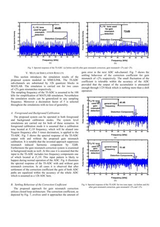40                                                                                                    40


                            20
                                                  Fs /10 tone
                                                                                                                                  20                    Fs /10 tone used
                                                                         40dB                                                                                 for gain
                             0                    used for gain                                                                    0
                                                                                                                                                             mismatch                   72dB




                                                                                                       Power Spectral Density
  Power Spectral Density




                                                    mismatch
                            -20
                                                    detection
                                                                                                                                 -20                         detection
                            -40                                                                                                  -40
                                                                Distortion Component                                                                        Distortion Component
                            -60                                                                                                  -60

                            -80                                                                                                  -80

                           -100                                                                                                 -100

                           -120                                                                                                 -120

                           -140                                                                                                 -140
                                  0   5      10      15    20      25    30   35     40    45     50                                                                 20
                                                                                                                                       0       5       10      15               25     30    35   40   45   50
                                                           Frequency (kHz)                                                                                            Frequency (kHz)
                                                                   (a)                                                                                                   (b)

                                          Fig. 5. Spectral response of the TI-ADC: (a) before and (b) after gain mismatch correction, gain mismatch=-2% and +2%

             V. MATLAB SIMULATION RESULTS                                                              gain error in the next ADC sub-channel. Fig. 7 shows the
                                                                                                       settling behaviour of the correction coefficient for gain
   This section introduces the simulation results of the
                                                                                                       mismatch of ±2% respectively. The small fluctuation of the
proposed system modeled in SIMULINK. The TI-ADC
                                                                                                       coefficient is tolerable within the accuracy of the ADC
sub-channels are substituted by 12b quantizer blocks in
                                                                                                       provided that the output of the accumulator is attenuated
MATLAB. The simulation is carried out for two cases
                                                                                                       enough through 1/2N block which is nothing more than a shift
of ±2% gain mismatches respectively.
                                                                                                       operation.
The sampling frequency of the TI-ADC is assumed to be 100
kHz for simplification of MATLAB simulation. Nevertheless                                                                          40
the simulation results can be generalized to any sampling
                                                                                                                                   20
frequency. Moreover a decimation factor of 5 is selected                                                                                   FS /10 tone
                                                                                                                                              used for                               40 dB
                                                                                                                                       0                       general input
throughout the simulations with no loss of generality.
                                                                                                       Power Spectral Density




                                                                                                                                  -20
                                                                                                                                                gain            frequency
                                                                                                                                            mismatch
                                                                                                                                  -40
                                                                                                                                            detection
                                                                                                                                                                     Distortion Components
A. Foreground and Background Calibration                                                                                          -60


   The proposed system can be operated in both foreground                                                                         -80

and background calibration modes. The system level                                                                               -100

simulations are carried out for both of these scenarios. In                                                                      -120

foreground calibration mode it is assumed that a calibration                                                                     -140

tone located at Fs/10 frequency, which will be aliased into                                                                      -160
                                                                                                                                           0       5    10      15   20         25      30   35   40   45   50
Nyquist frequency after 5 times decimation, is applied to the
TI-ADC. Fig. 5 shows the spectral response of the TI-ADC                                                                                                              Frequency (kHz)
                                                                                                                                                                          (a)
output with and without the proposed gain mismatch
calibration. It is notable that the invented approach suppresses
mismatch induced harmonic component by 32dB.
Furthermore the gain mismatch correction system is examined
                                                                                                       Power Spectral Density




in background mode as well. At this case it is assumed that the
input to the TI-ADC includes two frequency components one
of which located at Fs/10. This input pattern is likely to
happen during normal operation of the ADC. Fig. 6 illustrates
the spectral response of the TI-ADC with and without gain
mismatch correction. In all cases it is observed that after
settlement of the correction coefficient the gain of both ADC
paths are equalized within the accuracy of the whole ADC
which is assumed as a 12b ADC here.
                                                                                                                                                                          (b)
B. Settling Behaviour of the Correction Coefficient                                                    Fig. 6. Spectral response of the TI-ADC for two tone input : (a) before and (b)
                                                                                                                after gain mismatch correction, gain mismatch=-2% and +2%
   The proposed approach for gain mismatch correction
utilizes closed loop architecture. The correction coefficient, as
depicted by Fig. 7, evolves until it approaches the amount of
 