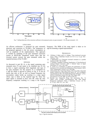 0.005


                                                                                                                            0
  Correction Coefficient




                                                                                               Correction Coefficient
                                                                                                                        -0.005

                                                                                                                                                      -0.0203
                                                                                                                         -0.01
                                                                                                                                                      -0.0204

                                                                                                                        -0.015                        -0.0205


                                                                                                                         -0.02


                                                                                                                        -0.025
                                                                                                                                 0    20        40         60       80        100       120

                                                                                                                                                     Time (secs)
                                                  (a)                                                                              (b)
                           Fig. 7. Settling behaviour of the correction coefficient in the proposed system, (a) gain mismatch= +2%, (b) gain mismatch= -2%


                                            CONCLUSION
An efficient architecture is proposed for gain mismatch                                     frequency. The MSB of the ramp signal is taken as its
detection and correction in TI-ADCs. The uniqueness of                                      sign bit assuming a signed representation.
the proposed approach is the low power consumption as
well as simplicity of the implementation. This approach
is verified by modeling of the gain mismatch correction                                                                                        REFERENCES
system in MATLAB. Simulation results show that the                                           [1]                        J.William, C. Black, and D. A. Hodges, “Time interleaved converter
invented system corrects the gain mismatch within the                                                                   arrays,” IEEE J. Solid-State Circuits, vol. SC-15, no. 12, pp. 1022–
                                                                                                                        1028,Dec. 1980.
required accuracy of the TI-ADC.                                                             [2]                        J. Balakrishnan et al “Parameter mismatch estimation in a parallel
                                                                                                                        interleaved ADC” ISCAS 2009
                          APPENDIX                                                           [3]                        J. Goodman “Polyphase Nonlinear Equalization of Time-Interleaved
                                                                                                                        Analog-to-Digital Converters” IEEE J. Selected Topics in Signal
As discussed in part III, D1 is the signal containing gain
                                                                                                                        Processing, vol. 3, no. 3, Jun. 2009
mismatch term (7) and needs to be modified into D2 (8)                                       [4]                        K. Asami et al “Techniques to improve the performance of Time-
to have a signal containing both magnitude and sign of                                                                  Interleaved A-D Converters with Mismatches of Non-Linearity” IEICE
the gain mismatch. For this purpose D1 is multiplied by                                                                 Trans. Fundamentals, vol.E92-A, no.2, Feb 2009
                                                                                             [5]                        Cheng-Chung Hsu, Fong-Ching Huang, Chih-Yung Shih, Chen-Chih
a sign bit which is derived as shown in Fig. 8. It can be
                                                                                                                        Huang, Ying-Hsi Lin, Chao-Cheng Lee, Razavi, B., “An 11b 800MS/s
shown that only at DC as well as Nyquist frequency the                                                                  Time-Interleaved ADC with Digital Background Calibration” in Proc.
accumulator output builds up resulting in a ramp signal                                                                 IEEE Int. Solid-State Circuits Conf. Dig. Tech. Papers, 2007
whose sign is taken as the required sign bit. Since the                                                                 San Francisco, CA, Feb. 2006, vol. 650, pp. 464–615
                                                                                             [6]                        Wei-Mei Lee, Cheng-Yeh Wang, and Jieh-Tsorng Wu, “A
input signal is assumed to have zero DC value the only
                                                                                                                        CMOS 15-bit 125-MS/s Time-Interleaved ADC With Digital
frequency component resulting in a ramp is the Nyquist                                                                  Background Calibration” IEEE J. Solid-State Circuits, vol. 42,
                                                                                                                        no. 10, pp. 1900–1911, Oct. 2007.




                                                                             Fig. 8. Sign bit extraction
 