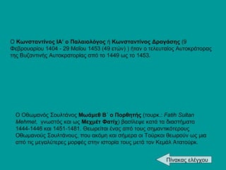 Ο Οθωμανός Σουλτάνος  Μωάμεθ Β΄ ο Πορθητής  (τουρκ.:  Fatih Sultan Mehmet ,  γνωστός και ως  Μεχμέτ Φατίχ ) βασίλεψε κατά τα διαστήματα 1444-1446 και 1451-1481. Θεωρείται ένας από τους σημαντικότερους Οθωμανούς Σουλτάνους, που ακόμη και σήμερα οι Τούρκοι θεωρούν ως μια από τις μεγαλύτερες μορφές στην ιστορία τους μετά τον Κεμάλ Ατατούρκ.  Ο  Κωνσταντίνος ΙΑ’ ο Παλαιολόγος  ή  Κωνσταντίνος Δραγάσης  (9   Φεβρουαρίου 1404 - 29 Μαΐου 1453 (49 ετών) ) ήταν ο τελευταίος Αυτοκράτορας της Βυζαντινής Αυτοκρατορίας από το 1449 ως το 1453.  Πίνακας ελέγχου 