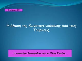 Κεφάλαιο 36ο Η άλωση της Κωνσταντινούπολης από τους Τούρκους. Η παρουσίαση διαμορφώθηκε από τον Πέτρο Σαμούχο. 