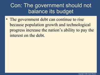 Con: The government should not balance its budget The government debt can continue to rise because population growth and technological progress increase the nation’s ability to pay the interest on the debt. 