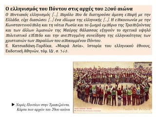 Ο ελληνισμός του Πόντου στις αρχές του 20ού αιώνα
Ο ποντιακός ελληνισμός [...], παρόλο που δε διατηρούσε άμεση επαφή με την
Ελλάδα, είχε διασώσει [...] ένα ιδίωμα της ελληνικής [...]. Η επικοινωνία με την
Κωνσταντινούπολη και τη νότια Ρωσία και το ζωηρό εμπόριο της Τραπεζούντας
και των άλλων λιμανιών της Μαύρης θάλασσας εξηγούν το σχετικά υψηλό
πολιτιστικό επίπεδο και την ανεπτυγμένη συνείδηση της ελληνικότητας των
χριστιανών των παραλίων του αποκομμένου Πόντου.
Ε. Κατσιαδάκη-Γαρδίκα, «Μικρά Ασία», Ιστορία του ελληνικού έθνους,
Εκδοτική Αθηνών, τόμ. ΙΔ‘, σ. 368.
 Χορός Ποντίων στην Τραπεζούντα.
Κάρτα των αρχών του 20ου αιώνα
 