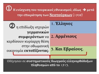 Η ενίσχυση του τουρκικού εθνικισμού, ιδίως  μετά
την επικράτηση των Νεοτούρκων (1908)
η επιδίωξη ισχυρών
γερμανικών
συμφερόντων να
κερδίσουν κυρίαρχη θέση
στην οθωμανική
οικονομία εκτοπίζοντας:
1. Έλληνες
2. Αρμένιους
3. Και Εβραίους.
Οδήγησαν σε συστηματικούς διωγμούς ελληνορθόδοξων
πληθυσμών από το 1913.
 