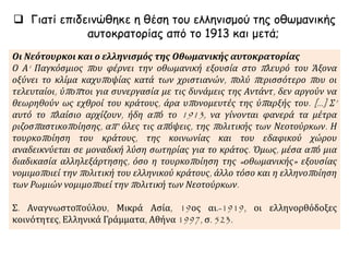  Γιατί επιδεινώθηκε η θέση του ελληνισμού της οθωμανικής
αυτοκρατορίας από το 1913 και μετά;
Οι Νεότουρκοι και ο ελληνισμός της Οθωμανικής αυτοκρατορίας
Ο Α‘ Παγκόσμιος που φέρνει την οθωμανική εξουσία στο πλευρό του Άξονα
οξύνει το κλίμα καχυποψίας κατά των χριστιανών, πολύ περισσότερο που οι
τελευταίοι, ύποπτοι για συνεργασία με τις δυνάμεις της Αντάντ, δεν αργούν να
θεωρηθούν ως εχθροί του κράτους, άρα υπονομευτές της ύπαρξής του. [...] Σ’
αυτό το πλαίσιο αρχίζουν, ήδη από το 1913, να γίνονται φανερά τα μέτρα
ριζοσπαστικοποίησης, απ’ όλες τις απόψεις, της πολιτικής των Νεοτούρκων. Η
τουρκοποίηση του κράτους, της κοινωνίας και του εδαφικού χώρου
αναδεικνύεται σε μοναδική λύση σωτηρίας για το κράτος. Όμως, μέσα από μια
διαδικασία αλληλεξάρτησης, όσο η τουρκοποίηση της «οθωμανικής» εξουσίας
νομιμοποιεί την πολιτική του ελληνικού κράτους, άλλο τόσο και η ελληνοποίηση
των Ρωμιών νομιμοποιεί την πολιτική των Νεοτούρκων.
Σ. Αναγνωστοπούλου, Μικρά Ασία, 19ος αι.-1919, οι ελληνορθόδοξες
κοινότητες, Ελληνικά Γράμματα, Αθήνα 1997, σ. 523.
 