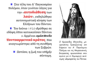 Στα τέλη του Α΄ Παγκοσμίου
πολέμου, όταν γινόταν λόγος για
την «αυτοδιάθεση των
λαών», εκδηλώθηκε
αυτονομιστική κίνηση των
Ελλήνων του Πόντου.
Τον Ιούνιο 1920 ιδρύθηκε σε
εδάφη όπου κατοικούσαν Πόντιοι
& Αρμένιοι ομόσπονδο
ποντοαρμενικό κράτος, που
αναγνωρίστηκε από τη συνθήκη
των Σεβρών.
Ωστόσο, η ζωή του υπήρξε
σύντομη.
 