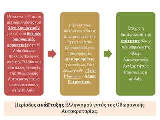 Μέσα του 19ου αι.: οι
μεταρρυθμίσεις του
Χάτι Χουμαγιούν
(1856) & οι θετικές
οικονομικές
προοπτικές στη Μ.
Ασία έκαναν
πολλούς Έλληνες
από την Ελλάδα και
από άλλες περιοχές
της Οθωμανικής
Αυτοκρατορίας να
μεταναστεύσουν
στην Μ. Ασία.
Ο Σουλτάνος
πιεζόμενος από τις
Δυνάμεις μετά την
ήττα του στον
Κριμαϊκό πόλεμο,
προχώρησε σε
μεταρρυθμίσεις,
γνωστές ως Χάτι
Χουμαγιούν. Hatt-i
Humayun = Νόμοι
Ευεργετικοί.
Στόχος η
διασφάλιση της
ισότητας όλων
τωνυπηκόωντης
Οθωμ.
Αυτοκρατορίας
Ανεξαρτήτως
θρησκείας ή
φυλής.
Περίοδος ανάπτυξης Ελληνισμού εντός της Οθωμανικής
Αυτοκρατορίας.
 