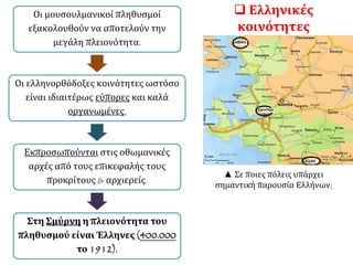  Ελληνικές
κοινότητες
Οι μουσουλμανικοί πληθυσμοί
εξακολουθούν να αποτελούν την
μεγάλη πλειονότητα.
Οι ελληνορθόδοξες κοινότητες ωστόσο
είναι ιδιαιτέρως εύπορες και καλά
οργανωμένες,
Εκπροσωπούνται στις οθωμανικές
αρχές από τους επικεφαλής τους
προκρίτους & αρχιερείς.
Στη Σμύρνη η πλειονότητα του
πληθυσμού είναι Έλληνες (400.000
το 1912).
▲ Σε ποιες πόλεις υπάρχει
σημαντική παρουσία Ελλήνων;
 