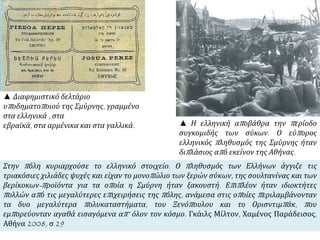 ▲ Η ελληνική αποβάθρα την περίοδο
συγκομιδής των σύκων. Ο εύπορος
ελληνικός πληθυσμός της Σμύρνης ήταν
διπλάσιος από εκείνον της Αθήνας.
▲ Διαφημιστικό δελτάριο
υποδηματοποιού της Σμύρνης, γραμμένο
στα ελληνικά , στα
εβραϊκά, στα αρμένικα και στα γαλλικά.
Στην πόλη κυριαρχούσε το ελληνικό στοιχείο. Ο πληθυσμός των Ελλήνων άγγιζε τις
τριακόσιες χιλιάδες ψυχές και είχαν το μονοπώλιο των ξερών σύκων, της σουλτανίνας και των
βερίκοκων-προϊόντα για τα οποία η Σμύρνη ήταν ξακουστή. Επιπλέον ήταν ιδιοκτήτες
πολλών από τις μεγαλύτερες επιχειρήσεις της πόλης, ανάμεσα στις οποίες περιλαμβάνονταν
τα δυο μεγαλύτερα πολυκαταστήματα, του Ξενόπουλου και το Ορισντιμπάκ, που
εμπορεύονταν αγαθά εισαγόμενα απ’ όλον τον κόσμο. Γκάιλς Μίλτον, Χαμένος Παράδεισος,
Αθήνα 2008, σ 29
 
