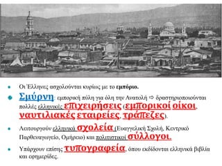 Οι Έλληνες ασχολούνται κυρίως με το εμπόριο.
Σμύρνη: εμπορική πύλη για όλη την Ανατολή  δραστηριοποιούνται
πολλές ελληνικές επιχειρήσεις(εμπορικοίοίκοι,
ναυτιλιακέςεταιρείες, τράπεζες).
Λειτουργούν ελληνικά σχολεία (Ευαγγελική Σχολή, Κεντρικό
Παρθεναγωγείο, Ομήρειο) και πολιτιστικοί σύλλογοι.
Υπάρχουν επίσης τυπογραφεία, όπου εκδίδονται ελληνικά βιβλία
και εφημερίδες.
 