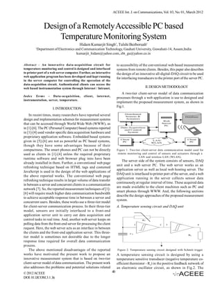 ACEEE Int. J. on Communications, Vol. 03, No. 01, March 2012



                 Design of a Remotely Accessible PC based
                     Temperature Monitoring System
                                         Hidam Kumarjit Singh1, Tulshi Bezboruah1
         1
             Department of Electronics and Communication Technology, Gauhati University, Guwahati-14, Assam,India
                                        kumarjit_hidam@yahoo.com, zbt_gu@yahoo.co.in


Abstract – An innovative data-acquisition circuit for                    to accessibility of the conventional web based measurement
temperature monitoring and control is designed and interfaced            systems from remote clients. Besides, this paper also describes
to printer port of a web server computer. Further, an interactive        the design of an innovative all-digital-DAQ circuit to be used
web application program has been developed and kept running
                                                                         for interfacing transducers to the printer port of the server PC.
in the server computer for controlling the operation of the
data-acquisition circuit. Authenticated clients can access the
web based instrumentation system through Internet / Intranet.                                 II. DESIGN METHODOLOGY
                                                                             A two-tier client-server model of data communication
Index Terms – Data-acquisition,              client,   internet,
                                                                         processes through a web application is use to designed and
instrumentation, server, temperature.
                                                                         implement the proposed measurement system, as shown in
                                                                         Fig.1.
                       I. INTRODUCTION
    In recent times, many researchers have reported several
design and implementation schemes for measurement systems
that can be accessed through World Wide Web (WWW), as
in [1]-[6]. The PC (Personal Computer) based systems reported
in [1]-[4] used vendor specific data acquisition hardware and
proprietary application software. Embedded based systems
given in [5]-[6] are not as powerful as PC based systems,
though they have some advantages because of their
compactness. The smart phones and PC can not be directly                 Figure 1. Two-tier client-server data communication model used for
used as clients in [1]-[4] unless the required proprietary                remote monitoring and control of sensors and actuators through a
                                                                                          LAN and wireless LAN (WLAN).
runtime software and web browser plug inns have been
                                                                            The server side of the system consists of sensors, DAQ
already installed in them. Further, a conventional web page
                                                                         unit and a web server PC. The web server works as an
refreshing technique based on HTML tags and costumed
                                                                         application server as well as local web hosting server. The
JavaScript is used in the design of the web applications of
                                                                         DAQ unit is interfaced to printer port of the server, and a web
the above reported works. The conventional web page
                                                                         application running in the server collects sensor data
refreshing technique results in larger volume of data transfer
                                                                         continuously at regular interval of time. These acquired data
in between a server and concurrent clients in a communication
                                                                         are made available to the client machines such as PC and
network [7]. So, the reported measurement techniques of [1]-
                                                                         smart phones through WWW. And, the following sections
[6] will require much higher data communication bandwidth
                                                                         describe the design approaches of the proposed measurement
to achieve acceptable response time in between a server and
                                                                         system.
concurrent users. Besides, these works use a three-tier model
for client-server communication process. In their three-tier             A. Temperature sensing circuit and DAQ unit
model, sensors are initially interfaced to a front-end
application server unit to carry out data acquisition and
control tasks in real time. And, another web server keeps on
polling data from the front-end server for processing the client
request. Here, the web server acts as an interface in between
the clients and the front-end application server. This three-
tier model is sometimes not desirable due to the longer
response time required for overall data communication
process.
    The above mentioned disadvantages of the reported                    Figure 2. Temperature sensing circuit designed with Schmitt trigger
works have motivated the present work to propose an                      A temperature sensing circuit is designed by using a
innovative measurement system that is based on two-tier                  temperature sensitive transducer (negative temperature co-
client-server model of data communication. The present work              efficient thermistor - RT) in the positive feedback network of
also addresses the problems and potential solutions related              an electronic oscillator circuit, as shown in Fig.2. The
© 2012 ACEEE                                                        40
DOI: 01.IJCOM.3.1.36
 