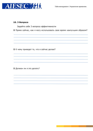 Тайм-менеджмент. Управление временем.




10. 3 Вопроса

   Задайте себе 3 вопроса эффективности

 Прямо сейчас, как я могу использовать свое время наилучшим образом?




 К чему приведет то, что я сейчас делаю?




 Должен ли я это делать?
 