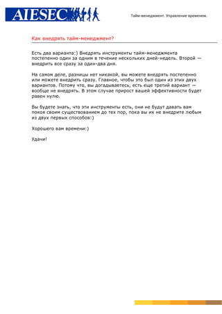 Тайм-менеджмент. Управление временем.




Как внедрять тайм-менеджмент?

Есть два варианта:) Внедрять инструменты тайм-менеджмента
постепенно один за одним в течение нескольких дней-недель. Второй —
внедрить все сразу за один-два дня.

На самом деле, разницы нет никакой, вы можете внедрять постепенно
или можете внедрить сразу. Главное, чтобы это был один из этих двух
вариантов. Потому что, вы догадываетесь, есть еще третий вариант —
вообще не внедрять. В этом случае прирост вашей эффективности будет
равен нулю.

Вы будете знать, что эти инструменты есть, они не будут давать вам
покоя своим существованием до тех пор, пока вы их не внедрите любым
из двух первых способов:)

Хорошего вам времени:)

Удачи!
 