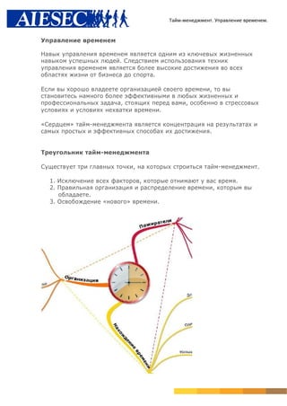 Тайм-менеджмент. Управление временем.


Управление временем

Навык управления временем является одним из ключевых жизненных
навыком успешных людей. Следствием использования техник
управления временем является более высокие достижения во всех
областях жизни от бизнеса до спорта.

Если вы хорошо владеете организацией своего времени, то вы
становитесь намного более эффективными в любых жизненных и
профессиональных задача, стоящих перед вами, особенно в стрессовых
условиях и условиях нехватки времени.

«Сердцем» тайм-менеджмента является концентрация на результатах и
самых простых и эффективных способах их достижения.


Треугольник тайм-менеджмента

Существует три главных точки, на которых строиться тайм-менеджмент.

  1. Исключение всех факторов, которые отнимают у вас время.
  2. Правильная организация и распределение времени, которым вы
     обладаете.
  3. Освобождение «нового» времени.
 