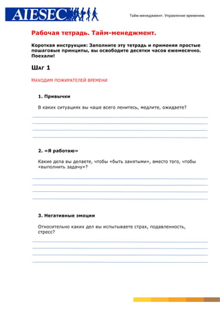 Тайм-менеджмент. Управление временем.



Рабочая тетрадь. Тайм-менеджмент.

Короткая инструкция: Заполните эту тетрадь и применяя простые
пошаговые принципы, вы освободите десятки часов ежемесячно.
Поехали!

ШАГ 1

НАХОДИМ ПОЖИРАТЕЛЕЙ ВРЕМЕНИ


  1. Привычки

  В каких ситуациях вы чаше всего ленитесь, медлите, ожидаете?




  2. «Я работаю»

  Какие дела вы делаете, чтобы «быть занятыми», вместо того, чтобы
  «выполнить задачу»?




  3. Негативные эмоции

  Относительно каких дел вы испытываете страх, подавленность,
  стресс?
 