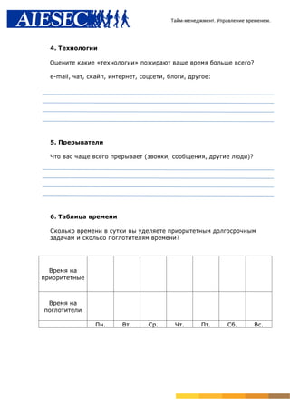 Тайм-менеджмент. Управление временем.




  4. Технологии

  Оцените какие «технологии» пожирают ваше время больше всего?

  e-mail, чат, скайп, интернет, соцсети, блоги, другое:




  5. Прерыватели

  Что вас чаще всего прерывает (звонки, сообщения, другие люди)?




  6. Таблица времени

  Сколько времени в сутки вы уделяете приоритетным долгосрочным
  задачам и сколько поглотителям времени?




  Время на
приоритетные



 Время на
поглотители

                Пн.      Вт.      Ср.      Чт.      Пт.      Сб.       Вс.
 