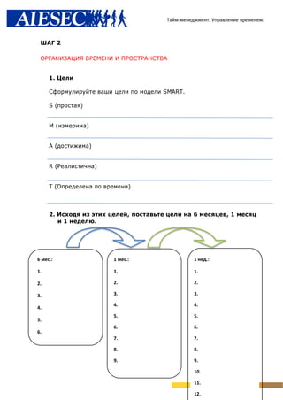 Тайм-менеджмент. Управление временем.



 ШАГ 2

 ОРГАНИЗАЦИЯ ВРЕМЕНИ И ПРОСТРАНСТВА


     1. Цели

     Сформулируйте ваши цели по модели SMART.

     S (простая)


     M (измерима)


     А (достижима)


     R (Реалистична)


     T (Определена по времени)



     2. Исходя из этих целей, поставьте цели на 6 месяцев, 1 месяц
        и 1 неделю.




6 мес.:                 1 мес.:                  1 нед.:

1.                      1.                       1.

2.                      2.                       2.

3.                      3.                       3.

                        4.                       4.
4.
                        5.                       5.
5.
                        6.                       6.
6.
                        7.                       7.

                        8.                       8.

                        9.                       9.

                                                 10.

                                                 11.

                                                 12.
 