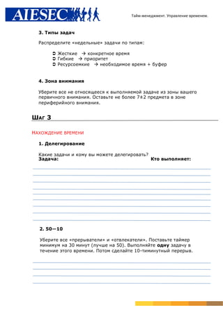 Тайм-менеджмент. Управление временем.



  3. Типы задач

  Распределите «недельные» задачи по типам:

         Жесткие конкретное время
         Гибкие приоритет
         Ресурсоемкие необходимое время + буфер


  4. Зона внимания

  Уберите все не относящееся к выполняемой задаче из зоны вашего
  первичного внимания. Оставьте не более 7±2 предмета в зоне
  периферийного внимания.


ШАГ 3

НАХОЖДЕНИЕ ВРЕМЕНИ

  1. Делегирование

  Какие задачи и кому вы можете делегировать?
  Задача:                                     Кто выполняет:




  2. 50—10

  Уберите все «прерыватели» и «отвлекатели». Поставьте таймер
  минимум на 30 минут (лучше на 50). Выполняйте одну задачу в
  течение этого времени. Потом сделайте 10-тиминутный перерыв.
 