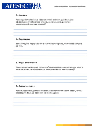 Тайм-менеджмент. Управление временем.




3. Навыки

Какие дополнительные навыки нужно освоить для большей
эффективности (быстрое чтение, запоминание, работа с
информацией, слепая печать)?




4. Перерывы

Запланируйте перерывы по 5—10 минут не реже, чем через каждые
50 мин.




5. Виды активности

Какие дополнительные процессы/занятия/задачи помогут вам менять
виды активности (физическая, эмоциональная, ментальная)?




6. Скажите «нет»

Каким людям вы должны отказать в выполнении каких задач, чтобы
освободить больше времени на свои задачи?
 