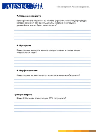 Тайм-менеджмент. Управление временем.




  7. Создание процедур

  Какие рутинные процессы вы можете упростить в систему/процедуру,
  которая сохранит вам время, деньги, энергию и которую в
  дальнейшем можно будет делегировать?




  8. Приоритет

  Какие задачи являются высоко приоритетными в списке ваших
  «недельных» задач?




  9. Перфекционизм

  Какие задачи вы выполняете с качеством выше необходимого?




Принцип Парето
  Какие 20% задач принесут вам 80% результата?
 